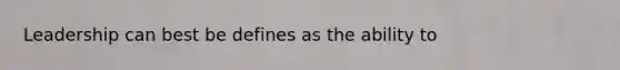 Leadership can best be defines as the ability to