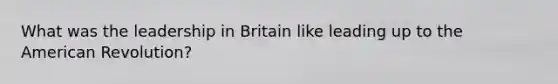 What was the leadership in Britain like leading up to the American Revolution?