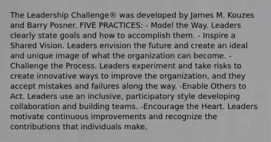 The Leadership Challenge® was developed by James M. Kouzes and Barry Posner. FIVE PRACTICES: - Model the Way. Leaders clearly state goals and how to accomplish them. - Inspire a Shared Vision. Leaders envision the future and create an ideal and unique image of what the organization can become. -Challenge the Process. Leaders experiment and take risks to create innovative ways to improve the organization, and they accept mistakes and failures along the way. -Enable Others to Act. Leaders use an inclusive, participatory style developing collaboration and building teams. -Encourage the Heart. Leaders motivate continuous improvements and recognize the contributions that individuals make.