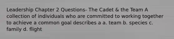 Leadership Chapter 2 Questions- The Cadet & the Team A collection of individuals who are committed to working together to achieve a common goal describes a a. team b. species c. family d. flight