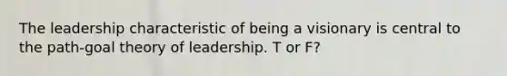 The leadership characteristic of being a visionary is central to the path-goal theory of leadership. T or F?