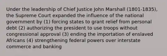 Under the leadership of Chief Justice John Marshall (1801-1835), the Supreme Court expanded the influence of the national government by (1) forcing states to grant relief from personal debt (2) authorizing the president to use troops without congressional approval (3) ending the importation of enslaved Africans (4) strengthening federal powers over interstate commerce and banking