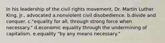 In his leadership of the civil rights movement, Dr. Martin Luther King, Jr., advocated a.nonviolent civil disobedience. b.divide and conquer. c."equality for all, through strong force when necessary." d.economic equality through the undermining of capitalism. e.equality "by any means necessary."