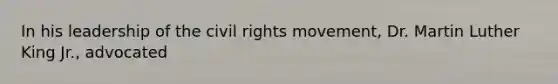 In his leadership of the civil rights movement, Dr. Martin Luther King Jr., advocated