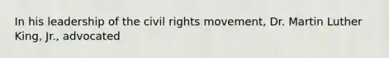 In his leadership of the civil rights movement, Dr. Martin Luther King, Jr., advocated