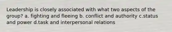 Leadership is closely associated with what two aspects of the group? a. fighting and fleeing b. conflict and authority c.status and power d.task and interpersonal relations