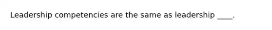 Leadership competencies are the same as leadership ____.