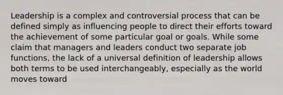 Leadership is a complex and controversial process that can be defined simply as influencing people to direct their efforts toward the achievement of some particular goal or goals. While some claim that managers and leaders conduct two separate job functions, the lack of a universal definition of leadership allows both terms to be used interchangeably, especially as the world moves toward