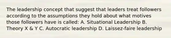 The leadership concept that suggest that leaders treat followers according to the assumptions they hold about what motives those followers have is called: A. Situational Leadership B. Theory X & Y C. Autocratic leadership D. Laissez-faire leadership