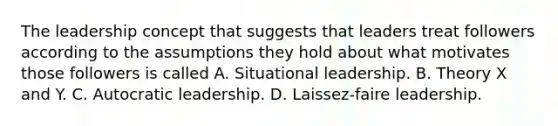 The leadership concept that suggests that leaders treat followers according to the assumptions they hold about what motivates those followers is called A. Situational leadership. B. Theory X and Y. C. Autocratic leadership. D. Laissez-faire leadership.