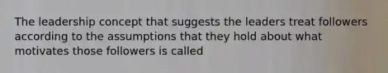 The leadership concept that suggests the leaders treat followers according to the assumptions that they hold about what motivates those followers is called