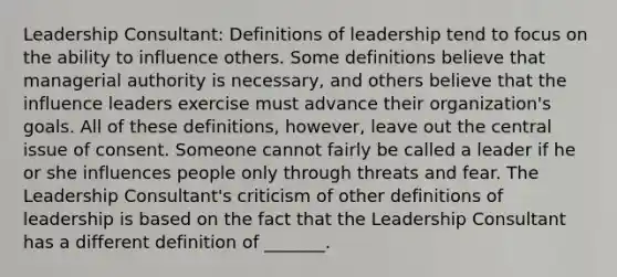 Leadership​ Consultant: Definitions of leadership tend to focus on the ability to influence others. Some definitions believe that managerial authority is​ necessary, and others believe that the influence leaders exercise must advance their​ organization's goals. All of these​ definitions, however, leave out the central issue of consent. Someone cannot fairly be called a leader if he or she influences people only through threats and fear. The Leadership​ Consultant's criticism of other definitions of leadership is based on the fact that the Leadership Consultant has a different definition of​ _______.