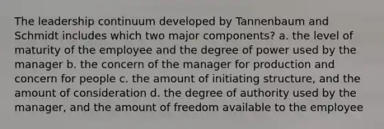 The leadership continuum developed by Tannenbaum and Schmidt includes which two major components? a. the level of maturity of the employee and the degree of power used by the manager b. the concern of the manager for production and concern for people c. the amount of initiating structure, and the amount of consideration d. the degree of authority used by the manager, and the amount of freedom available to the employee