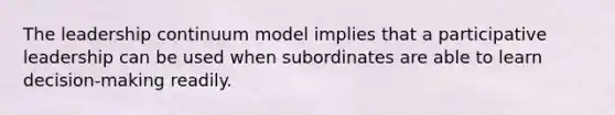 The leadership continuum model implies that a participative leadership can be used when subordinates are able to learn decision-making readily.