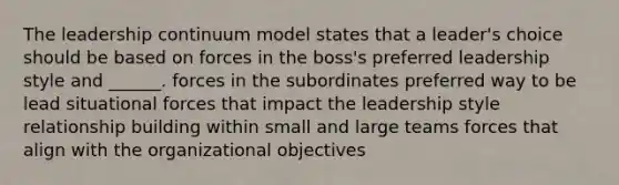 The leadership continuum model states that a leader's choice should be based on forces in the boss's preferred leadership style and ______. forces in the subordinates preferred way to be lead situational forces that impact the leadership style relationship building within small and large teams forces that align with the organizational objectives