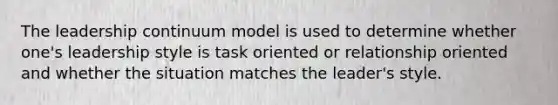 The leadership continuum model is used to determine whether one's leadership style is task oriented or relationship oriented and whether the situation matches the leader's style.
