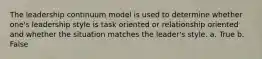The leadership continuum model is used to determine whether one's leadership style is task oriented or relationship oriented and whether the situation matches the leader's style. a. True b. False