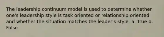 The leadership continuum model is used to determine whether one's leadership style is task oriented or relationship oriented and whether the situation matches the leader's style. a. True b. False