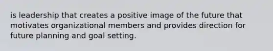 is leadership that creates a positive image of the future that motivates organizational members and provides direction for future planning and goal setting.