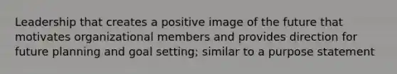 Leadership that creates a positive image of the future that motivates organizational members and provides direction for future planning and goal setting; similar to a purpose statement