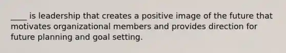 ____ is leadership that creates a positive image of the future that motivates organizational members and provides direction for future planning and goal setting.