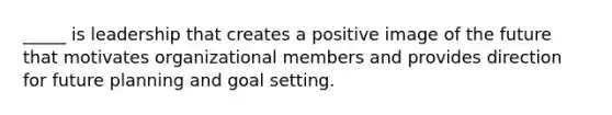 _____ is leadership that creates a positive image of the future that motivates organizational members and provides direction for future planning and goal setting.