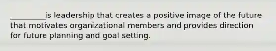 _________is leadership that creates a positive image of the future that motivates organizational members and provides direction for future planning and goal setting.