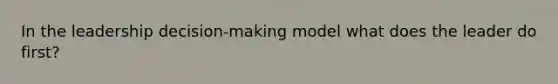 In the leadership decision-making model what does the leader do first?