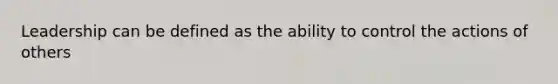 Leadership can be defined as the ability to control the actions of others