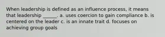 When leadership is defined as an influence process, it means that leadership ______. a. uses coercion to gain compliance b. is centered on the leader c. is an innate trait d. focuses on achieving group goals