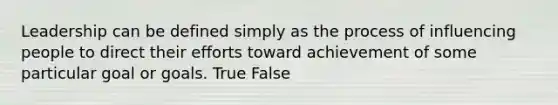 Leadership can be defined simply as the process of influencing people to direct their efforts toward achievement of some particular goal or goals. True False