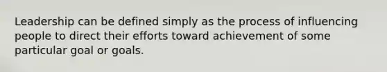 Leadership can be defined simply as the process of influencing people to direct their efforts toward achievement of some particular goal or goals.