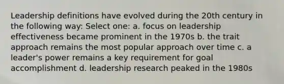 Leadership definitions have evolved during the 20th century in the following way: Select one: a. focus on leadership effectiveness became prominent in the 1970s b. the trait approach remains the most popular approach over time c. a leader's power remains a key requirement for goal accomplishment d. leadership research peaked in the 1980s