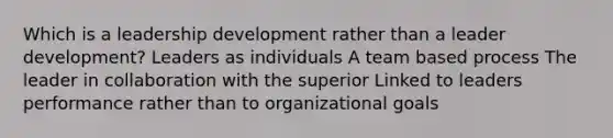 Which is a leadership development rather than a leader development? Leaders as individuals A team based process The leader in collaboration with the superior Linked to leaders performance rather than to organizational goals