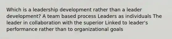 Which is a leadership development rather than a leader development? A team based process Leaders as individuals The leader in collaboration with the superior Linked to leader's performance rather than to organizational goals