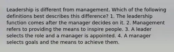 Leadership is different from management. Which of the following definitions best describes this difference? 1. The leadership function comes after the manager decides on it. 2. Management refers to providing the means to inspire people. 3. A leader selects the role and a manager is appointed. 4. A manager selects goals and the means to achieve them.