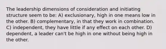 The leadership dimensions of consideration and initiating structure seem to be: A) exclusionary, high in one means low in the other. B) complementary, in that they work in combination. C) independent, they have little if any effect on each other. D) dependent, a leader can't be high in one without being high in the other.