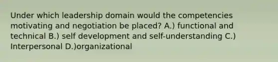 Under which leadership domain would the competencies motivating and negotiation be placed? A.) functional and technical B.) self development and self-understanding C.) Interpersonal D.)organizational