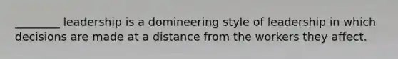 ________ leadership is a domineering style of leadership in which decisions are made at a distance from the workers they affect.