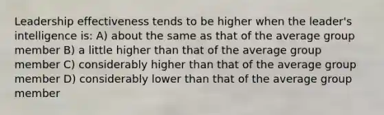 Leadership effectiveness tends to be higher when the leader's intelligence is: A) about the same as that of the average group member B) a little higher than that of the average group member C) considerably higher than that of the average group member D) considerably lower than that of the average group member