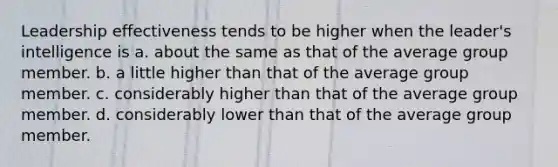 Leadership effectiveness tends to be higher when the leader's intelligence is a. about the same as that of the average group member. b. a little higher than that of the average group member. c. considerably higher than that of the average group member. d. considerably lower than that of the average group member.