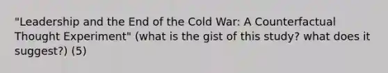 "Leadership and the End of the Cold War: A Counterfactual Thought Experiment" (what is the gist of this study? what does it suggest?) (5)