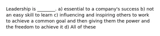 Leadership is ________. a) essential to a company's success b) not an easy skill to learn c) influencing and inspiring others to work to achieve a common goal and then giving them the power and the freedom to achieve it d) All of these