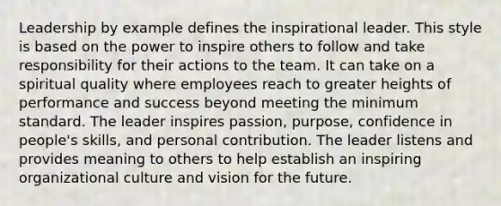 Leadership by example defines the inspirational leader. This style is based on the power to inspire others to follow and take responsibility for their actions to the team. It can take on a spiritual quality where employees reach to greater heights of performance and success beyond meeting the minimum standard. The leader inspires passion, purpose, confidence in people's skills, and personal contribution. The leader listens and provides meaning to others to help establish an inspiring organizational culture and vision for the future.