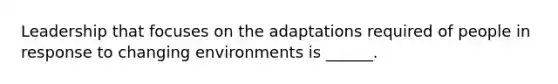 Leadership that focuses on the adaptations required of people in response to changing environments is ______.