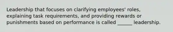 Leadership that focuses on clarifying employees' roles, explaining task requirements, and providing rewards or punishments based on performance is called ______ leadership.