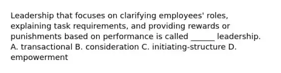 Leadership that focuses on clarifying employees' roles, explaining task requirements, and providing rewards or punishments based on performance is called ______ leadership. A. transactional B. consideration C. initiating-structure D. empowerment