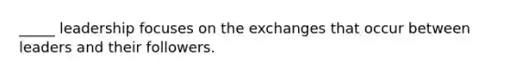 _____ leadership focuses on the exchanges that occur between leaders and their followers.