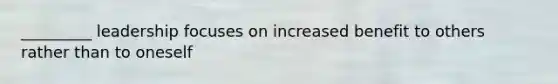 _________ leadership focuses on increased benefit to others rather than to oneself