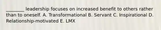 ________ leadership focuses on increased benefit to others rather than to oneself. A. Transformational B. Servant C. Inspirational D. Relationship-motivated E. LMX